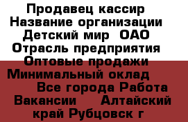 Продавец-кассир › Название организации ­ Детский мир, ОАО › Отрасль предприятия ­ Оптовые продажи › Минимальный оклад ­ 27 000 - Все города Работа » Вакансии   . Алтайский край,Рубцовск г.